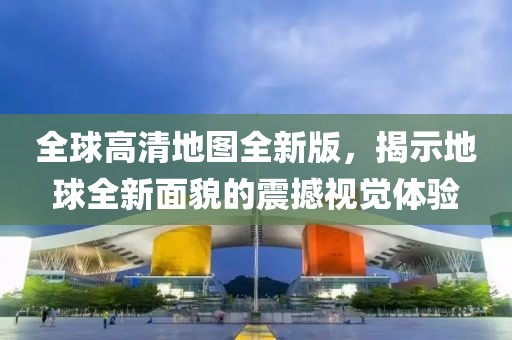 全球高清地图全新版，揭示地球全新面貌的震撼视觉体验