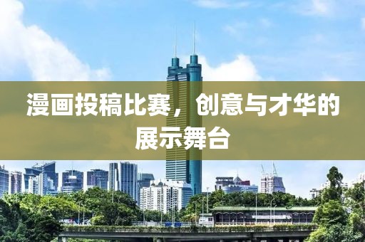 漫画投稿比赛，创意与才华的展示舞台