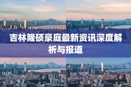 吉林隆硕豪庭最新资讯深度解析与报道