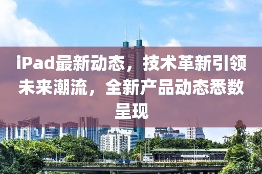 iPad最新动态，技术革新引领未来潮流，全新产品动态悉数呈现
