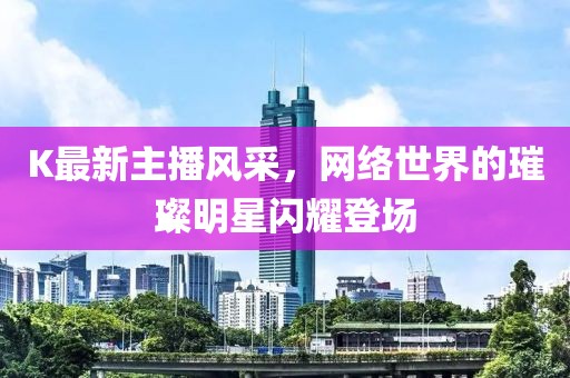 K最新主播风采，网络世界的璀璨明星闪耀登场