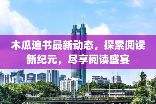 木瓜追书最新动态，探索阅读新纪元，尽享阅读盛宴