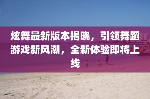 炫舞最新版本揭晓，引领舞蹈游戏新风潮，全新体验即将上线
