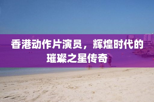 香港动作片演员，辉煌时代的璀璨之星传奇