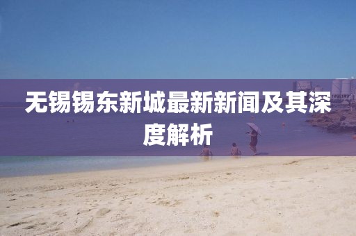 无锡锡东新城最新新闻及其深度解析