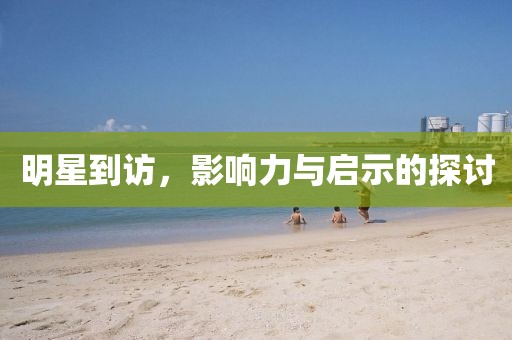 明星到访，影响力与启示的探讨