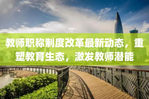 教师职称制度改革最新动态，重塑教育生态，激发教师潜能
