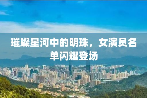 璀璨星河中的明珠，女演员名单闪耀登场