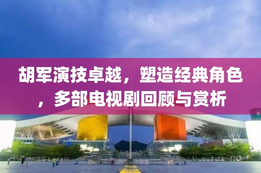 胡军演技卓越，塑造经典角色，多部电视剧回顾与赏析