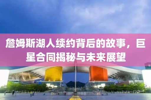 詹姆斯湖人续约背后的故事，巨星合同揭秘与未来展望