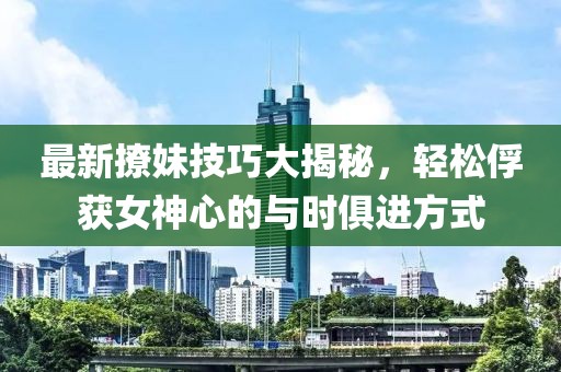最新撩妹技巧大揭秘，轻松俘获女神心的与时俱进方式