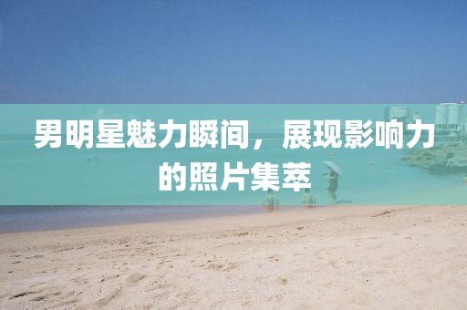 男明星魅力瞬间，展现影响力的照片集萃