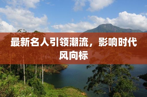 最新名人引领潮流，影响时代风向标