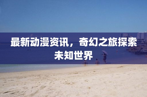 最新动漫资讯，奇幻之旅探索未知世界