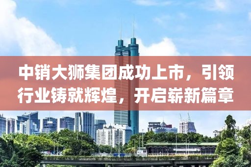 中销大狮集团成功上市，引领行业铸就辉煌，开启崭新篇章
