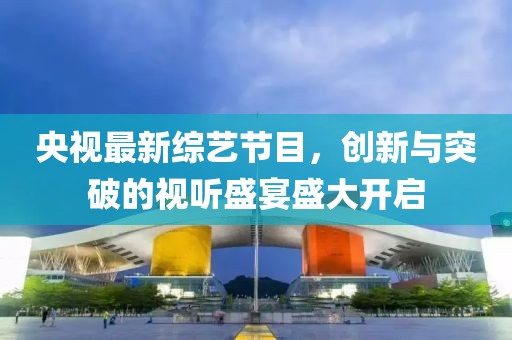 央视最新综艺节目，创新与突破的视听盛宴盛大开启