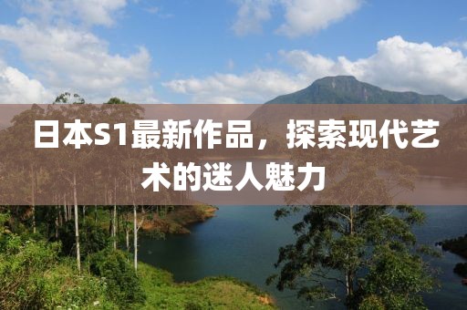 日本S1最新作品，探索现代艺术的迷人魅力