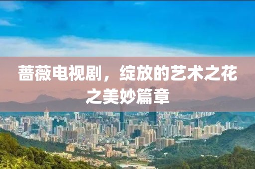 蔷薇电视剧，绽放的艺术之花之美妙篇章