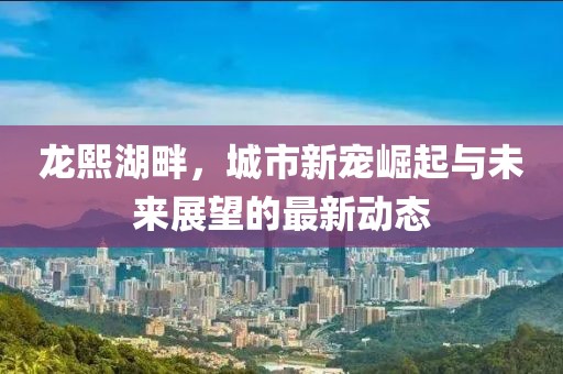 龙熙湖畔，城市新宠崛起与未来展望的最新动态