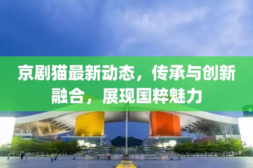 京剧猫最新动态，传承与创新融合，展现国粹魅力