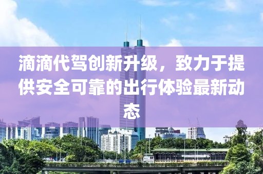 滴滴代驾创新升级，致力于提供安全可靠的出行体验最新动态