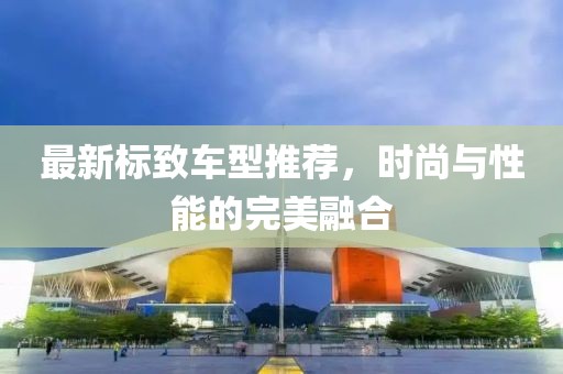 最新标致车型推荐，时尚与性能的完美融合
