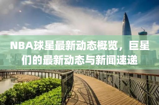 NBA球星最新动态概览，巨星们的最新动态与新闻速递