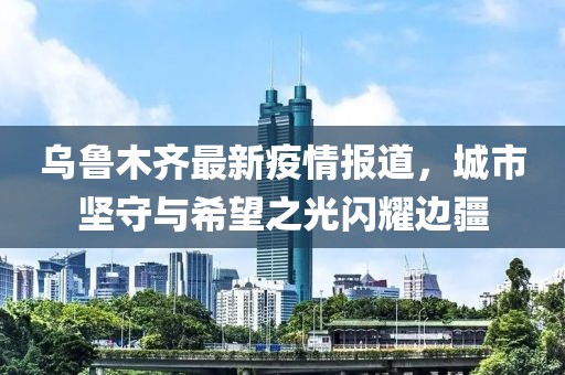 乌鲁木齐最新疫情报道，城市坚守与希望之光闪耀边疆