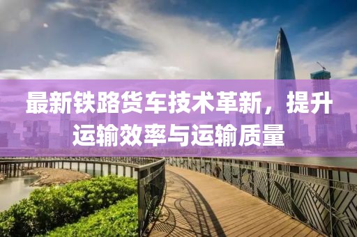 最新铁路货车技术革新，提升运输效率与运输质量