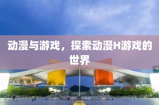 动漫与游戏，探索动漫H游戏的世界