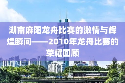 湖南麻阳龙舟比赛的激情与辉煌瞬间——2010年龙舟比赛的荣耀回顾