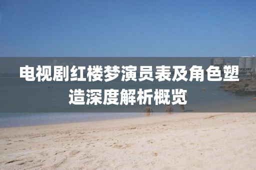 电视剧红楼梦演员表及角色塑造深度解析概览