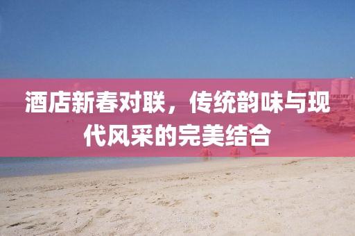 酒店新春对联，传统韵味与现代风采的完美结合