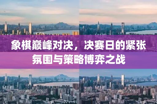 象棋巅峰对决，决赛日的紧张氛围与策略博弈之战