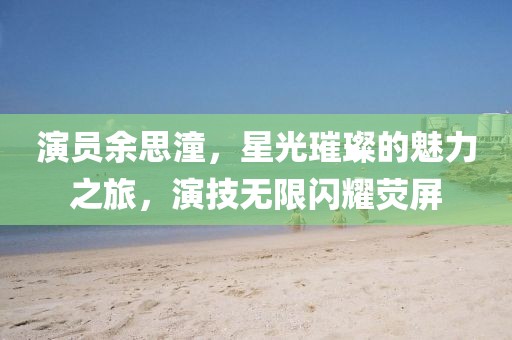 演员余思潼，星光璀璨的魅力之旅，演技无限闪耀荧屏