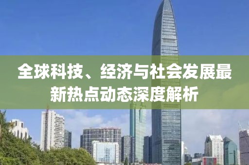 全球科技、经济与社会发展最新热点动态深度解析