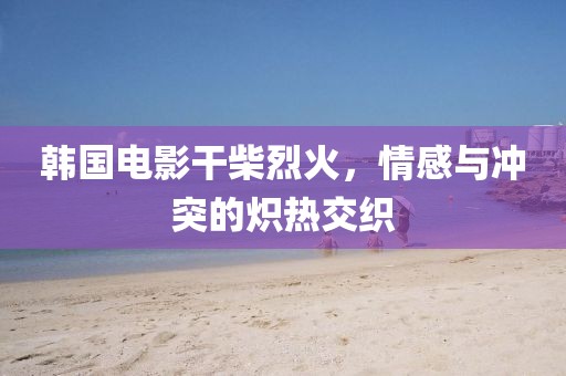 韩国电影干柴烈火，情感与冲突的炽热交织