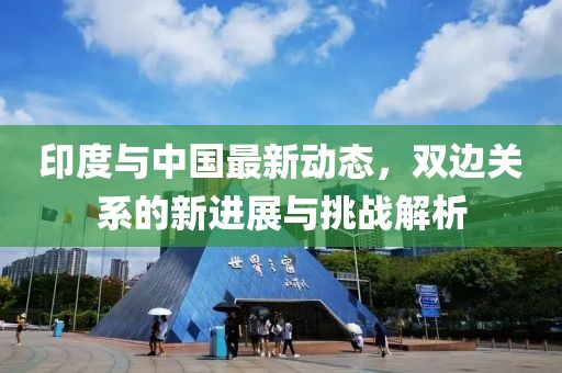 印度与中国最新动态，双边关系的新进展与挑战解析