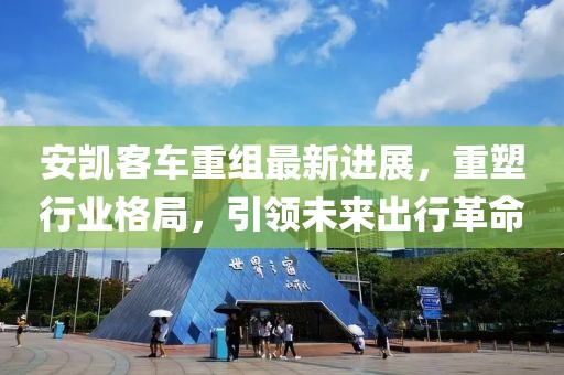 安凯客车重组最新进展，重塑行业格局，引领未来出行革命