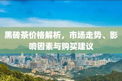 黑砖茶价格解析，市场走势、影响因素与购买建议
