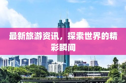 最新旅游资讯，探索世界的精彩瞬间