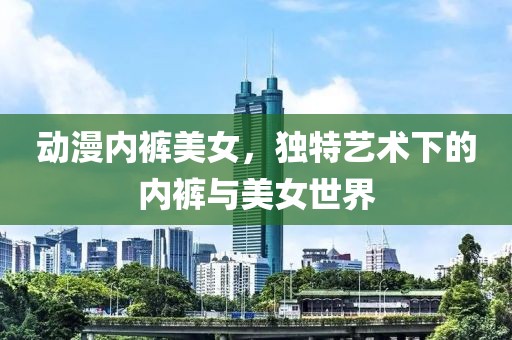 动漫内裤美女，独特艺术下的内裤与美女世界