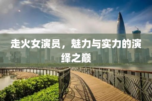 走火女演员，魅力与实力的演绎之巅