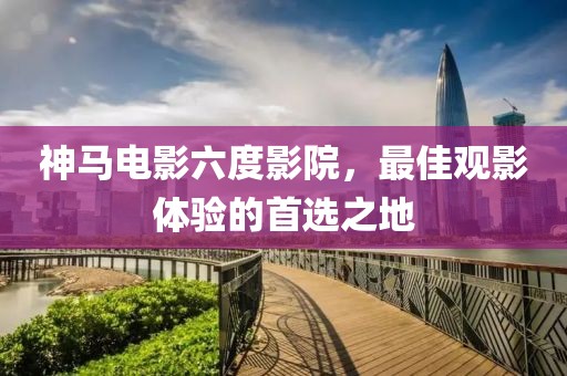神马电影六度影院，最佳观影体验的首选之地