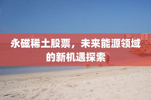 永磁稀土股票，未来能源领域的新机遇探索
