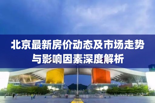 北京最新房价动态及市场走势与影响因素深度解析