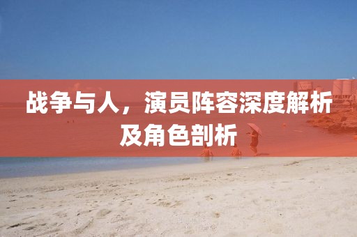 战争与人，演员阵容深度解析及角色剖析