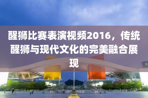 醒狮比赛表演视频2016，传统醒狮与现代文化的完美融合展现