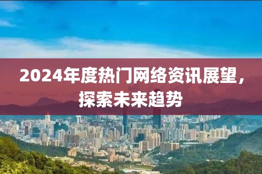 2024年度热门网络资讯展望，探索未来趋势