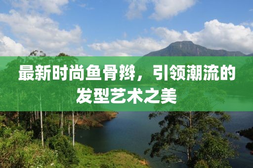 最新时尚鱼骨辫，引领潮流的发型艺术之美